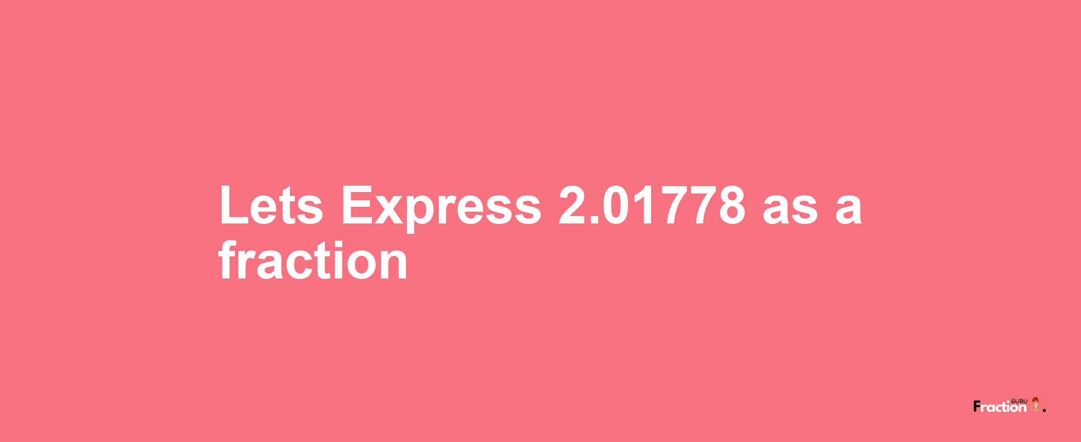 Lets Express 2.01778 as afraction